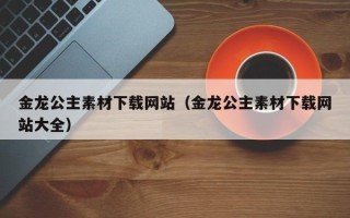 绍兴金龙公主素材下载网站（金龙公主素材下载网站大全）