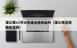 绍兴蒲公英x1可以搭建远程网站吗（蒲公英远程联机官网）