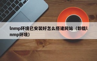 绍兴lnmp环境已安装好怎么搭建网站（卸载lnmp环境）